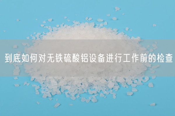 到底如何对无铁硫酸铝设备进行工作前的检查