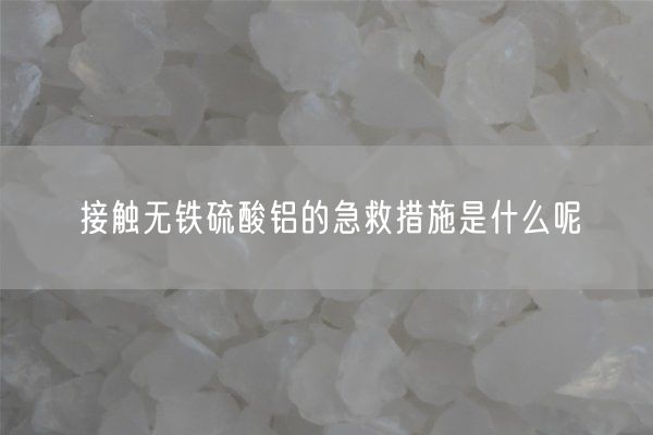 接触无铁硫酸铝的急救措施是什么呢